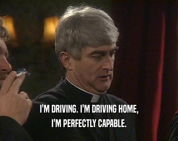 I'M DRIVING. I'M DRIVING HOME, I'M PERFECTLY CAPABLE. 
