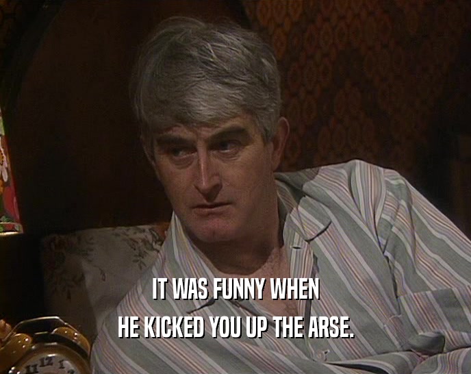IT WAS FUNNY WHEN HE KICKED YOU UP THE ARSE. 