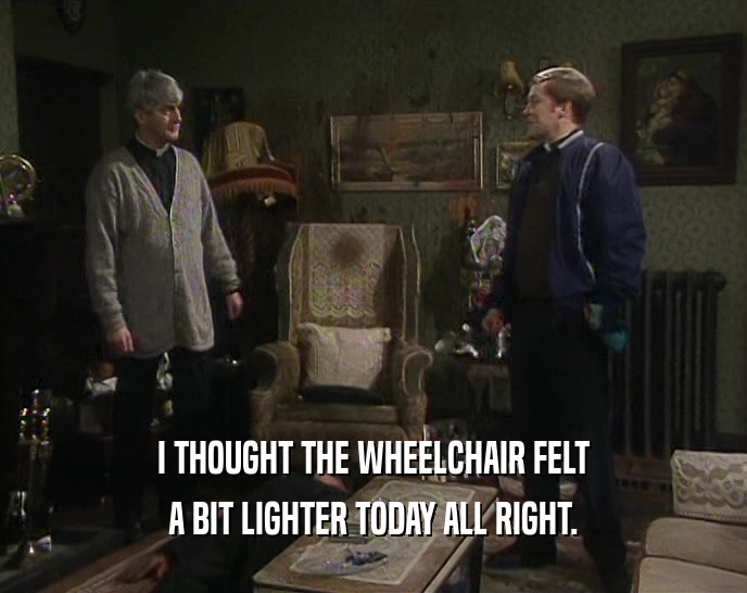 I THOUGHT THE WHEELCHAIR FELT A BIT LIGHTER TODAY ALL RIGHT. 