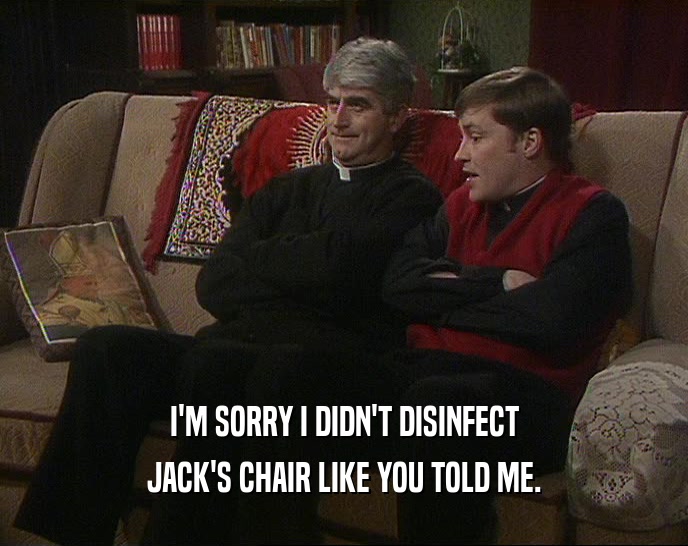 I'M SORRY I DIDN'T DISINFECT JACK'S CHAIR LIKE YOU TOLD ME. 