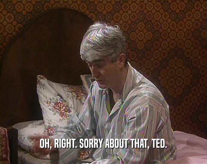 OH, RIGHT. SORRY ABOUT THAT, TED.  