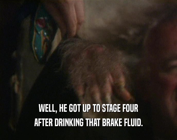 WELL, HE GOT UP TO STAGE FOUR AFTER DRINKING THAT BRAKE FLUID. 