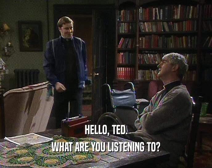HELLO, TED.
 WHAT ARE YOU LISTENING TO?
 