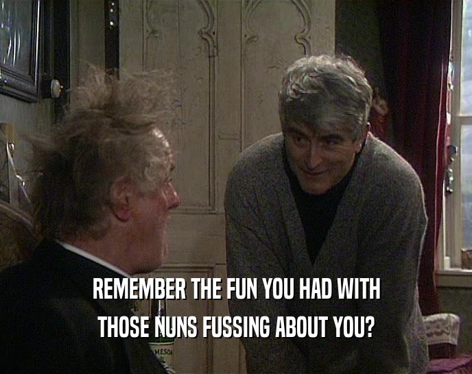 REMEMBER THE FUN YOU HAD WITH
 THOSE NUNS FUSSING ABOUT YOU?
 