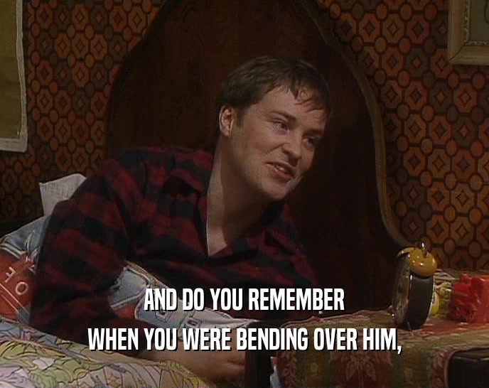 AND DO YOU REMEMBER WHEN YOU WERE BENDING OVER HIM, 