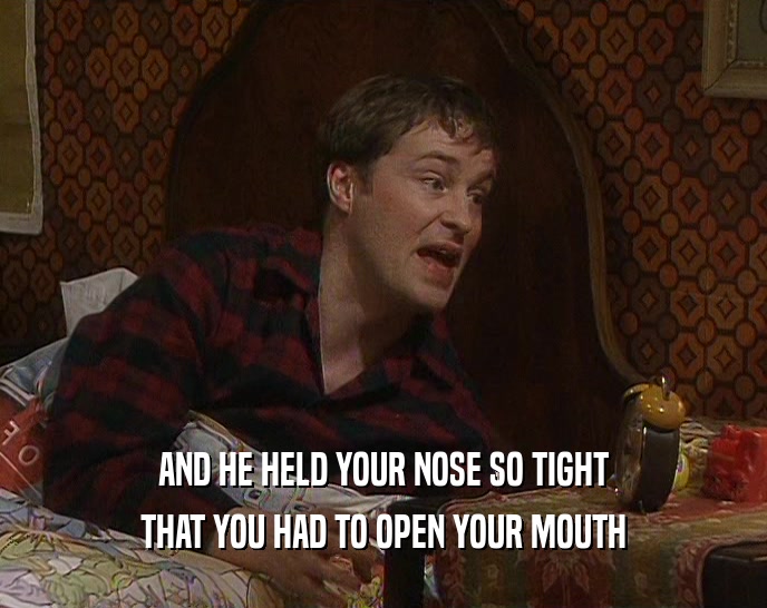 AND HE HELD YOUR NOSE SO TIGHT THAT YOU HAD TO OPEN YOUR MOUTH 
