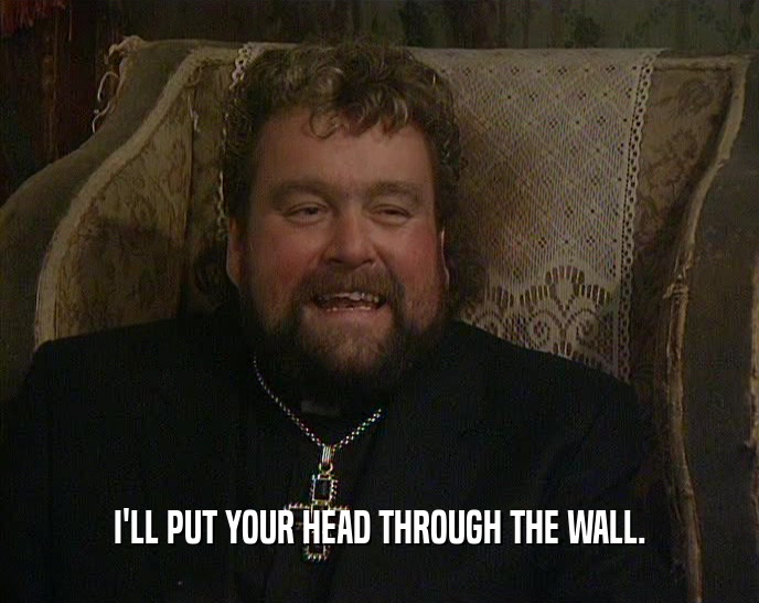 I'LL PUT YOUR HEAD THROUGH THE WALL.  