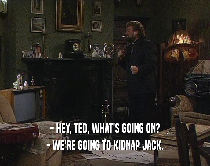 - HEY, TED, WHAT'S GOING ON? - WE'RE GOING TO KIDNAP JACK. 