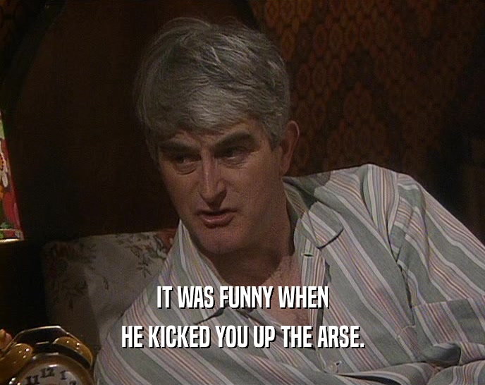 IT WAS FUNNY WHEN HE KICKED YOU UP THE ARSE. 