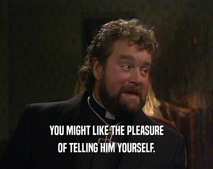YOU MIGHT LIKE THE PLEASURE OF TELLING HIM YOURSELF. 
