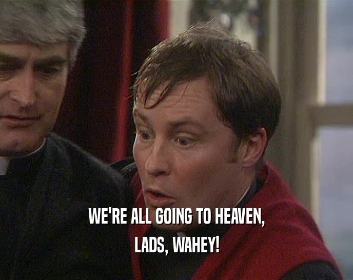WE'RE ALL GOING TO HEAVEN,
 LADS, WAHEY!
 