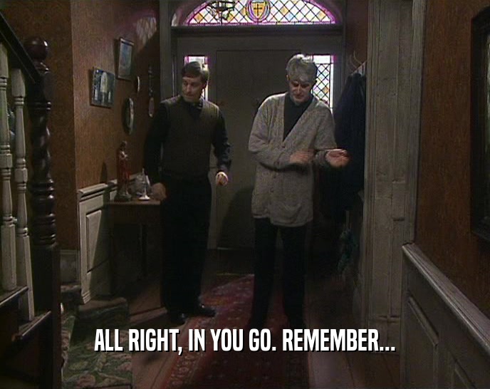 ALL RIGHT, IN YOU GO. REMEMBER...  