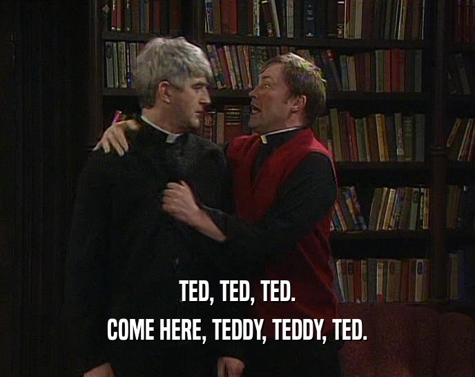 TED, TED, TED.
 COME HERE, TEDDY, TEDDY, TED.
 
