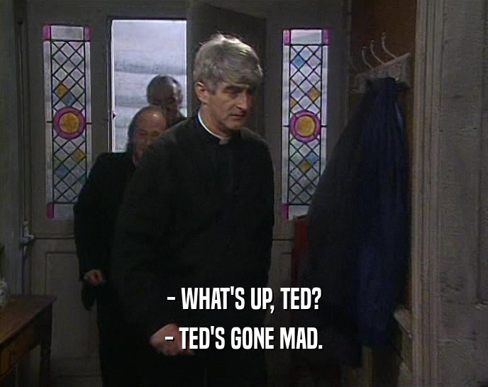 - WHAT'S UP, TED?
 - TED'S GONE MAD.
 