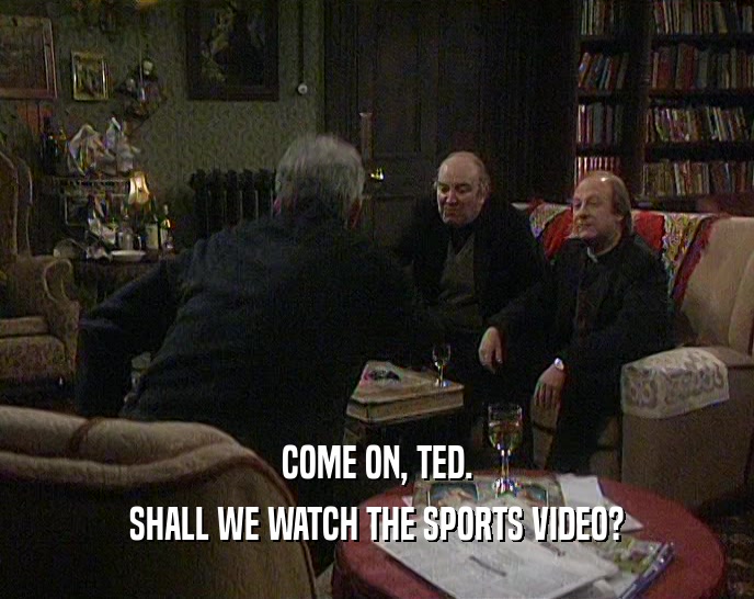 COME ON, TED. SHALL WE WATCH THE SPORTS VIDEO? 