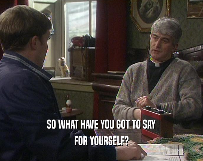 SO WHAT HAVE YOU GOT TO SAY FOR YOURSELF? 