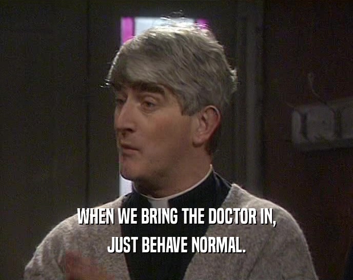 WHEN WE BRING THE DOCTOR IN, JUST BEHAVE NORMAL. 
