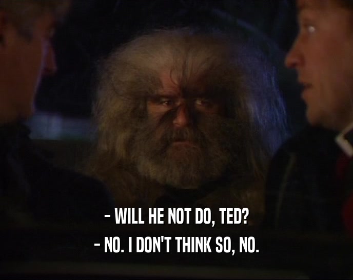 - WILL HE NOT DO, TED? - NO. I DON'T THINK SO, NO. 