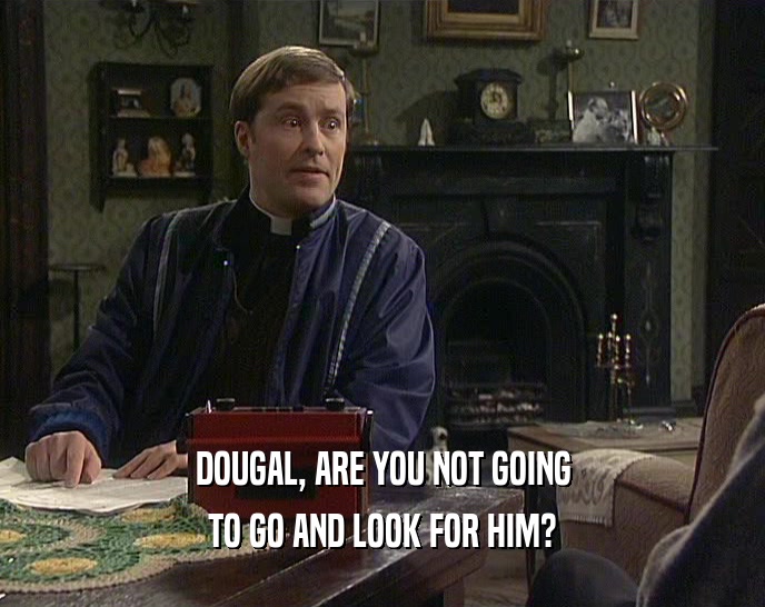 DOUGAL, ARE YOU NOT GOING TO GO AND LOOK FOR HIM? 