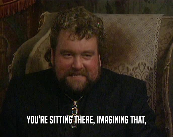 YOU'RE SITTING THERE, IMAGINING THAT,  