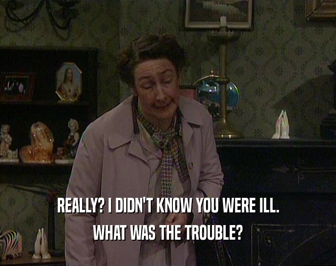 REALLY? I DIDN'T KNOW YOU WERE ILL. WHAT WAS THE TROUBLE? 
