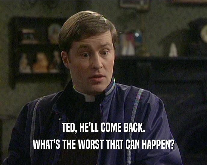 TED, HE'LL COME BACK. WHAT'S THE WORST THAT CAN HAPPEN? 