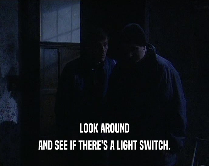 LOOK AROUND AND SEE IF THERE'S A LIGHT SWITCH. 