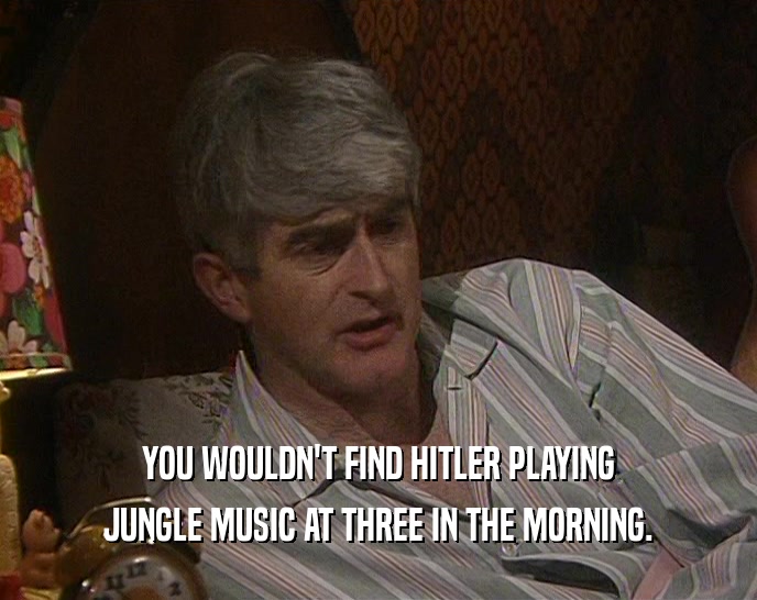 YOU WOULDN'T FIND HITLER PLAYING JUNGLE MUSIC AT THREE IN THE MORNING. 