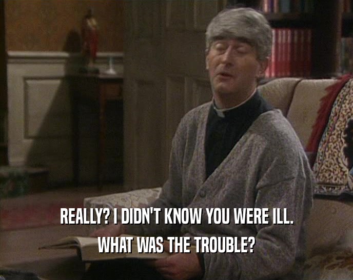 REALLY? I DIDN'T KNOW YOU WERE ILL. WHAT WAS THE TROUBLE? 