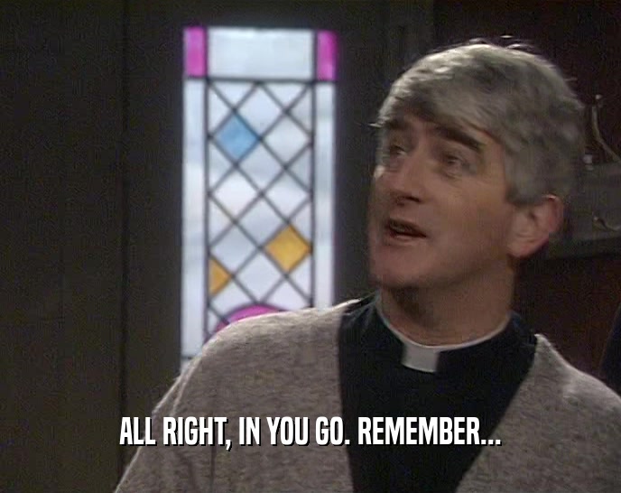 ALL RIGHT, IN YOU GO. REMEMBER...  