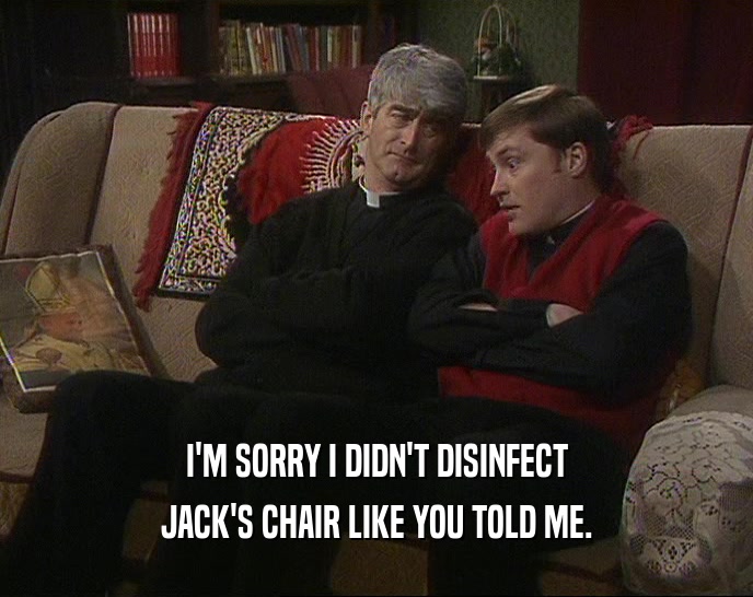 I'M SORRY I DIDN'T DISINFECT JACK'S CHAIR LIKE YOU TOLD ME. 