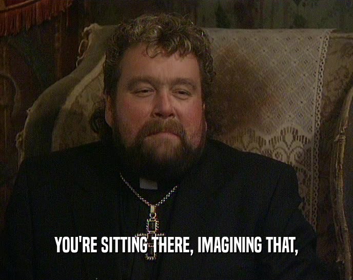 YOU'RE SITTING THERE, IMAGINING THAT,  