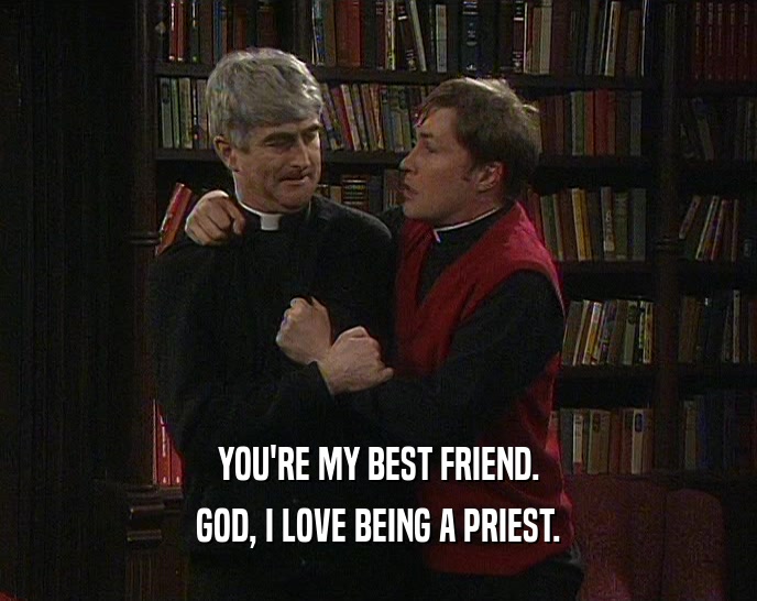 YOU'RE MY BEST FRIEND.
 GOD, I LOVE BEING A PRIEST.
 