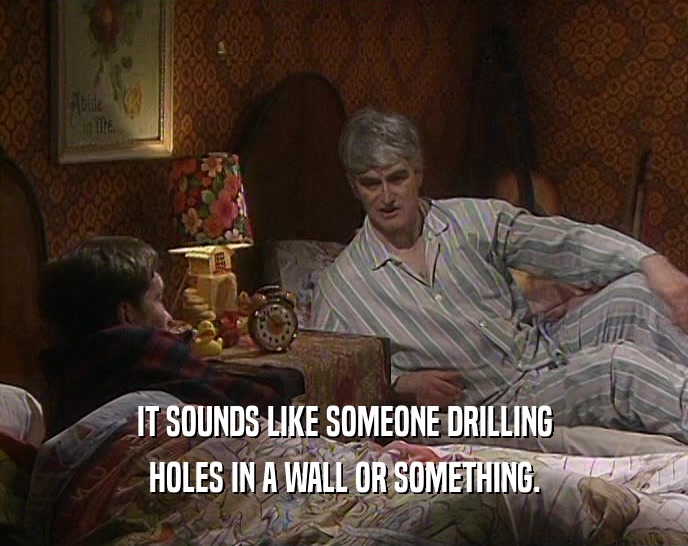 IT SOUNDS LIKE SOMEONE DRILLING HOLES IN A WALL OR SOMETHING. 