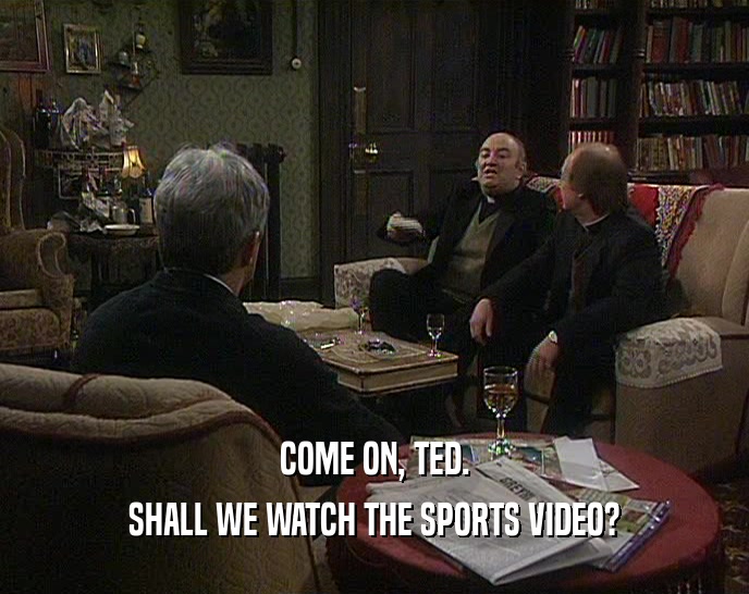 COME ON, TED. SHALL WE WATCH THE SPORTS VIDEO? 