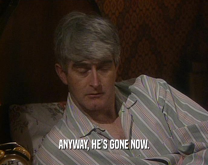 ANYWAY, HE'S GONE NOW.  