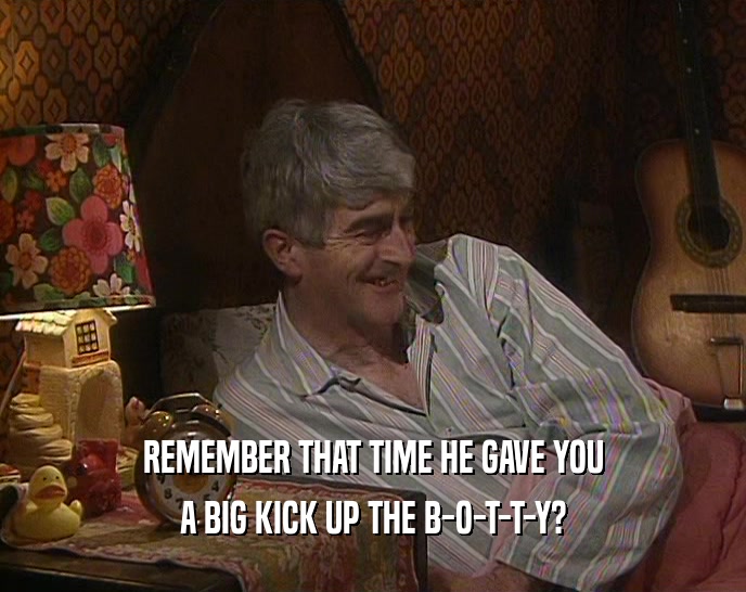 REMEMBER THAT TIME HE GAVE YOU A BIG KICK UP THE B-O-T-T-Y? 