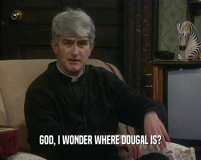 GOD, I WONDER WHERE DOUGAL IS?  