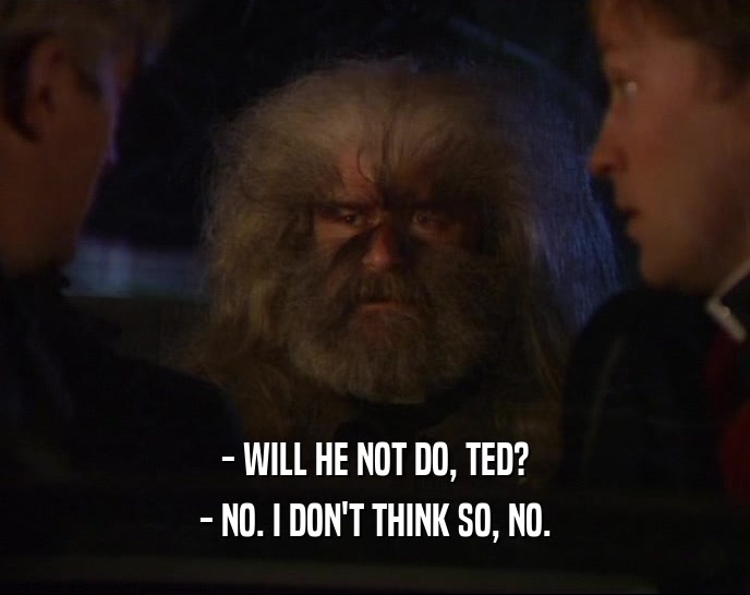 - WILL HE NOT DO, TED? - NO. I DON'T THINK SO, NO. 