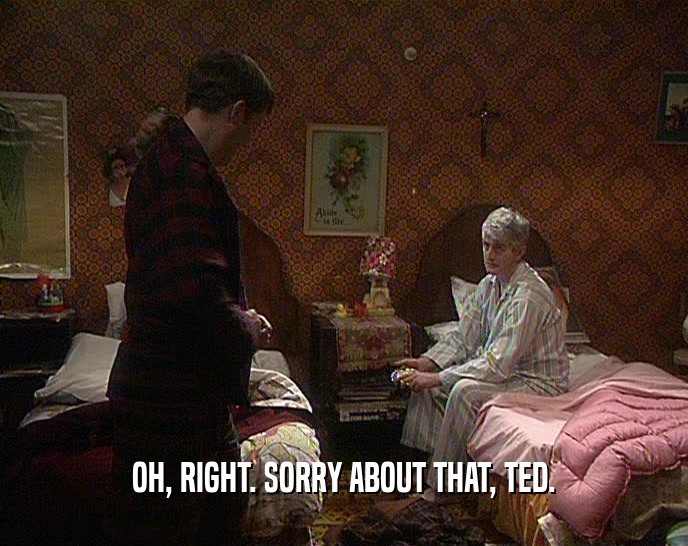OH, RIGHT. SORRY ABOUT THAT, TED.  