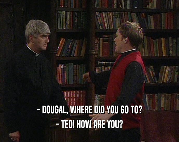 - DOUGAL, WHERE DID YOU GO TO?
 - TED! HOW ARE YOU?
 