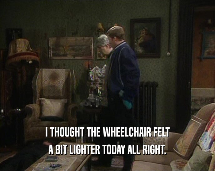I THOUGHT THE WHEELCHAIR FELT A BIT LIGHTER TODAY ALL RIGHT. 