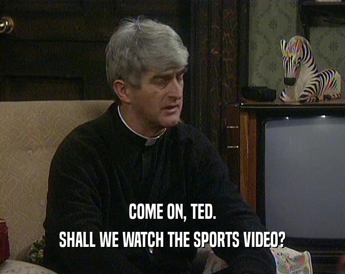 COME ON, TED. SHALL WE WATCH THE SPORTS VIDEO? 