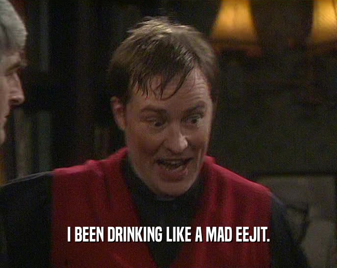 I BEEN DRINKING LIKE A MAD EEJIT.  