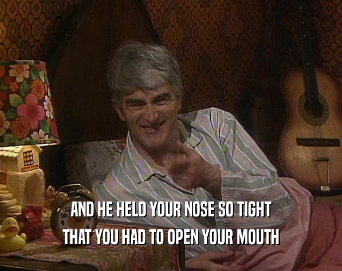AND HE HELD YOUR NOSE SO TIGHT THAT YOU HAD TO OPEN YOUR MOUTH 