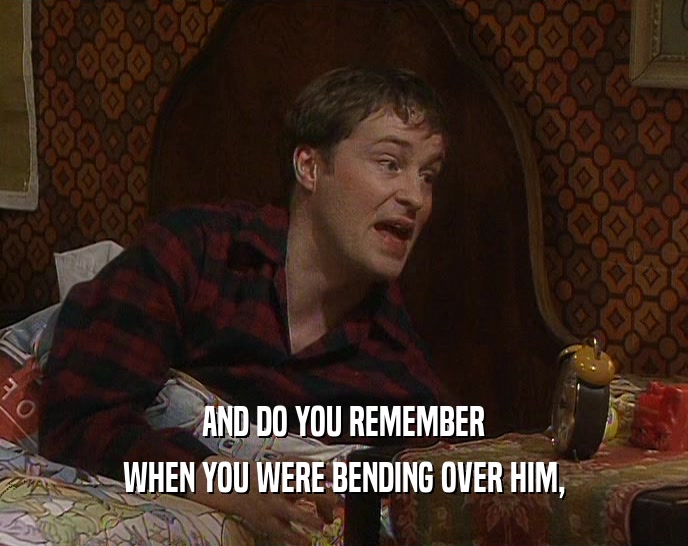 AND DO YOU REMEMBER WHEN YOU WERE BENDING OVER HIM, 