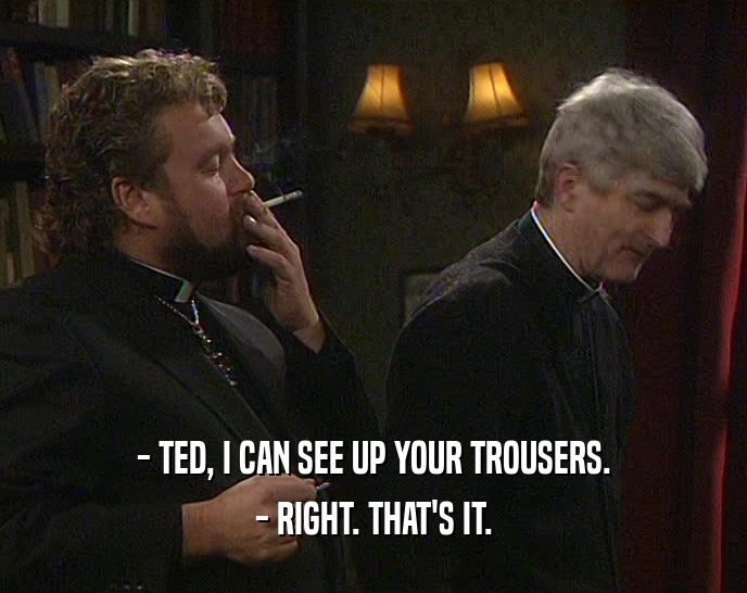 - TED, I CAN SEE UP YOUR TROUSERS.
 - RIGHT. THAT'S IT.
 