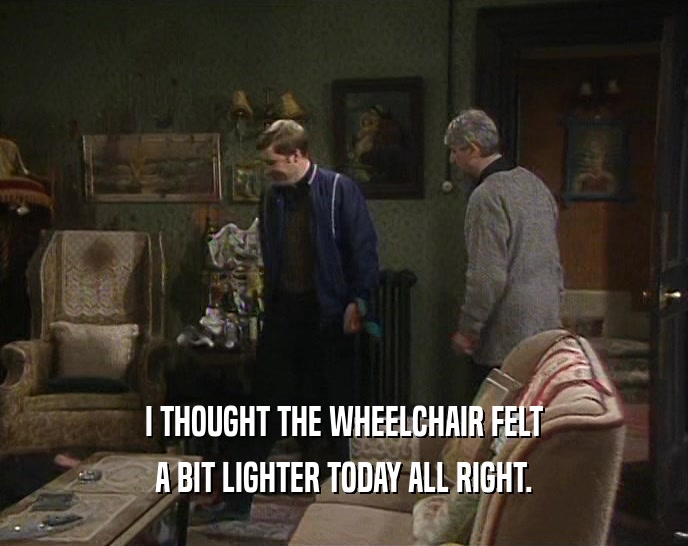I THOUGHT THE WHEELCHAIR FELT A BIT LIGHTER TODAY ALL RIGHT. 
