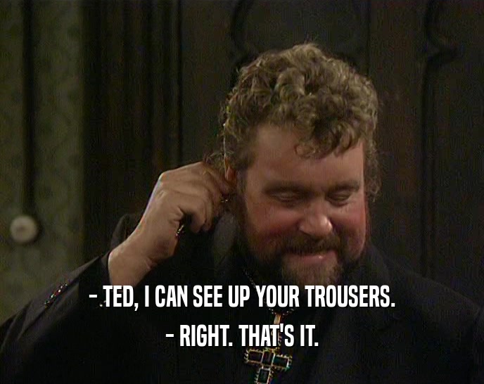 - TED, I CAN SEE UP YOUR TROUSERS. - RIGHT. THAT'S IT. 