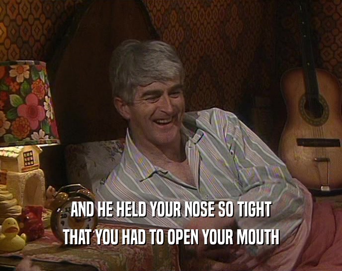 AND HE HELD YOUR NOSE SO TIGHT THAT YOU HAD TO OPEN YOUR MOUTH 